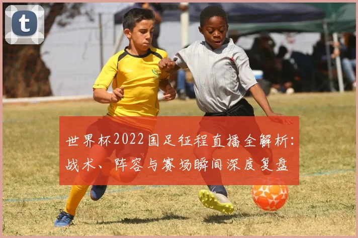 世界杯2022国足征程直播全解析：战术、阵容与赛场瞬间深度复盘