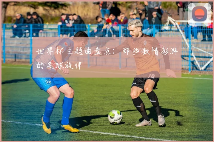 世界杯主题曲盘点：那些激情澎湃的足球旋律