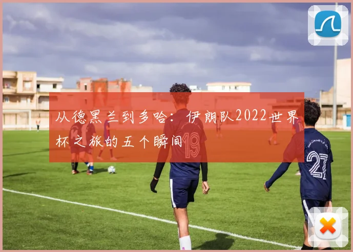 从德黑兰到多哈：伊朗队2022世界杯之旅的五个瞬间