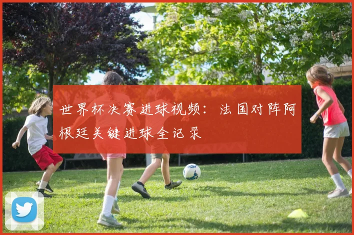 世界杯决赛进球视频：法国对阵阿根廷关键进球全记录