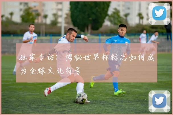 独家专访：揭秘世界杯标志如何成为全球文化符号