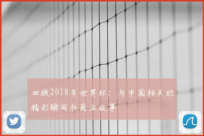 回顾2018年世界杯:与中国相关的精彩瞬间和商业故事
