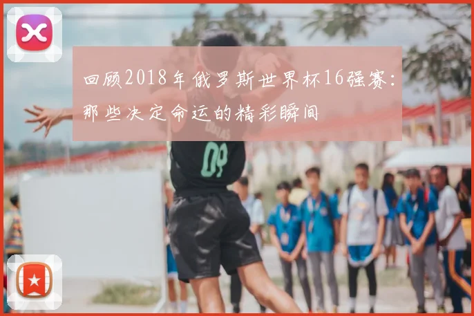 回顾2018年俄罗斯世界杯16强赛:那些决定命运的精彩瞬间