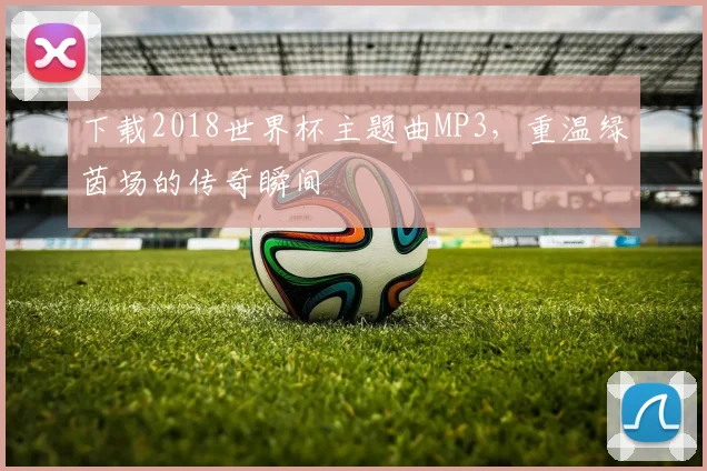 下载2018世界杯主题曲MP3,重温绿茵场的传奇瞬间