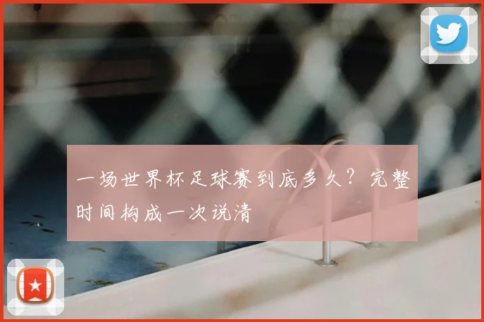 一场世界杯足球赛到底多久?完整时间构成一次说清