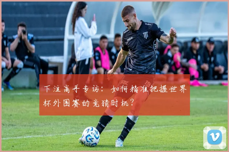 下注高手专访:如何精准把握世界杯外围赛的竞猜时机?