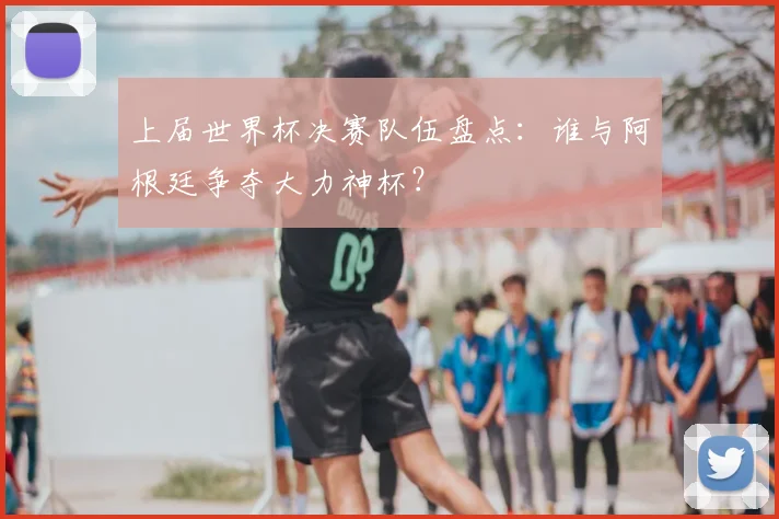 上届世界杯决赛队伍盘点:谁与阿根廷争夺大力神杯?