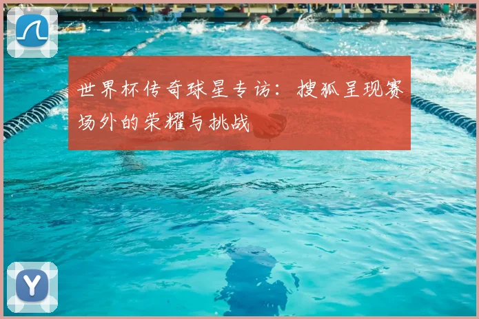 世界杯传奇球星专访:搜狐呈现赛场外的荣耀与挑战