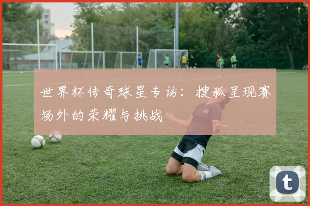 世界杯传奇球星专访:搜狐呈现赛场外的荣耀与挑战