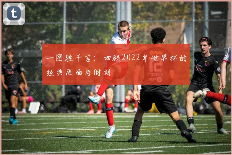 一图胜千言:回顾2022年世界杯的经典画面与时刻
