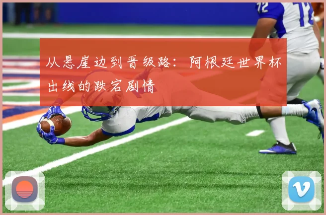 从悬崖边到晋级路:阿根廷世界杯出线的跌宕剧情