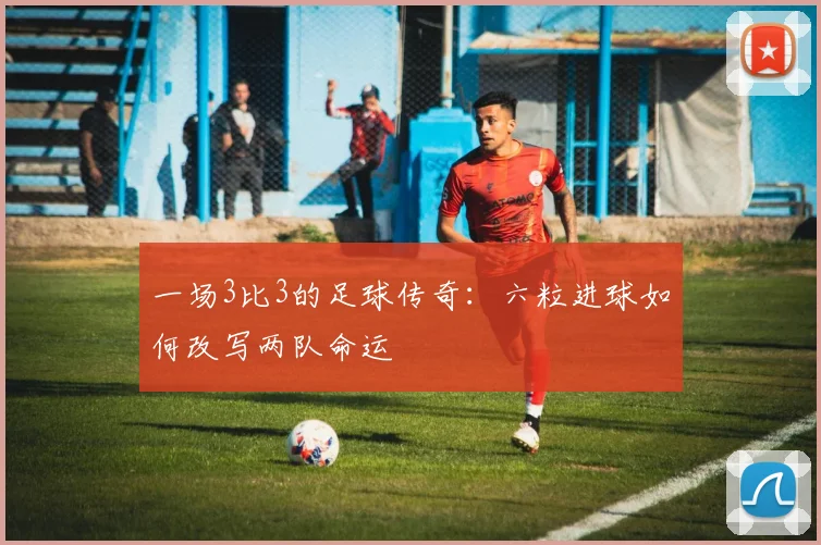 一场3比3的足球传奇：六粒进球如何改写两队命运