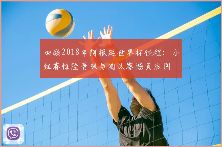 回顾2018年阿根廷世界杯征程:小组赛惊险晋级与淘汰赛憾负法国