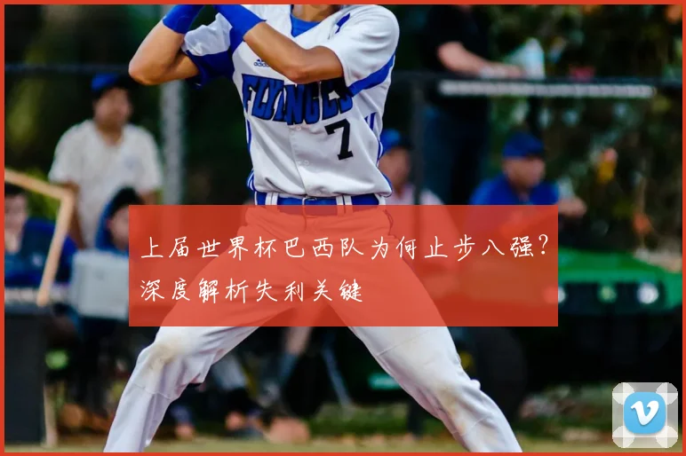上届世界杯巴西队为何止步八强?深度解析失利关键