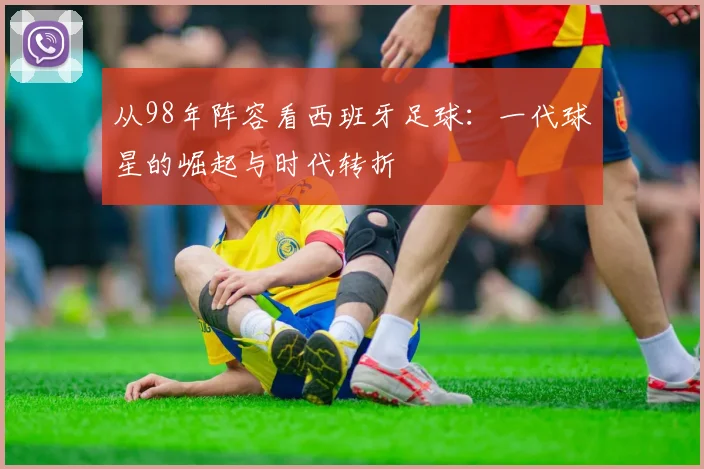 从98年阵容看西班牙足球:一代球星的崛起与时代转折