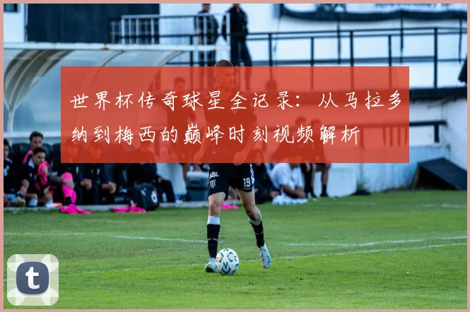 世界杯传奇球星全记录:从马拉多纳到梅西的巅峰时刻视频解析