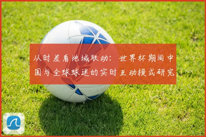 从时差看地域联动:世界杯期间中国与全球球迷的实时互动模式研究