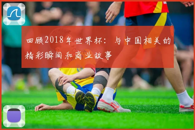 回顾2018年世界杯:与中国相关的精彩瞬间和商业故事