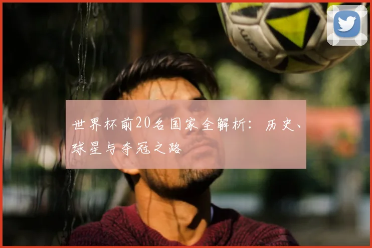 世界杯前20名国家全解析:历史、球星与夺冠之路