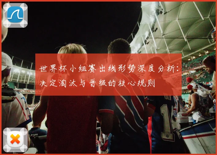 世界杯小组赛出线形势深度分析：决定淘汰与晋级的核心规则